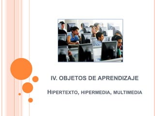 IV. OBJETOS DE APRENDIZAJEHipertexto, hipermedia, multimedia 