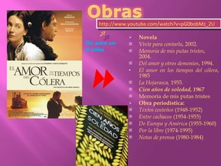 Novela Vivir  para contarla , 2002.  Memoria de mis putas tristes , 2004.  Del amor y otros demonios , 1994.  El amor en los tiempos del cólera , 1985  La Hojarasca,  1955.  Cien años de soledad, 1967   Memoria de mis putas tristes Obra periodística: Textos costeños  (1948-1952)  Entre cachacos  (1954-1955)  De Europa y América  (1955-1960)  Por la libre  (1974-1995)  Notas de prensa  (1980-1984)  http://www.youtube.com/watch?v=pG0bobMz_2U Clic para ver el video 