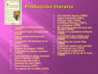 Los días enmascarados (1954) La región más transparente (1958) Las buenas conciencias (1959) La muerte de Artemio Cruz (1962)  Aura (1962) Cantar de ciegos (1964) Chac Mool y otros cuentos (1973) Constancias y otras novelas para vírgenes (1989) Zona sagrada (1967) Cambio de piel (1967) Terra Nostra (1975 La cabeza de la hidra (1978 ) Una familia lejana (1980) Agua quemada (1981) Gringo viejo (1985) Cristóbal Nonato (1987) La campaña (1990) El naranjo o los círculos del tiempo (1993) Diana o la cazadora solitaria (1994) La frontera de cristal, una novela en nueve cuentos (1995) Los años de Laura Díaz (1999) Todos los gatos son pardos El tuerto es rey (1970) Los reinos originarios Orquídeas a la luz de la luna (1982). 
