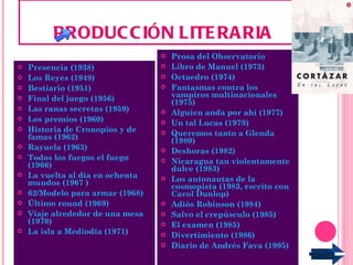 PRODUCCIÓN LITERARIA Presencia (1938) Los Reyes (1949) Bestiario (1951) Final del juego (1956) Las ranas secretas (1959) Los premios (1960) Historia de Cronopios y de famas (1962) Rayuela (1963) Todos los fuegos el fuego (1966)  La vuelta al día en ochenta mundos (1967  ) 62/Modelo para armar (1968)  Último round (1969) Viaje alrededor de una mesa (1970) La isla a Mediodía (1971) Prosa del Observatorio  Libro de Manuel (1973) Octaedro (1974) Fantasmas contra los vampiros multinacionales (1975) Alguien anda por ahí (1977) Un tal Lucas (1979) Queremos tanto a Glenda (1980)  Deshoras (1982)  Nicaragua tan violentamente dulce (1983) Los autonautas de la cosmopista (1983, escrito con Carol Dunlop)  Adiós Robinson (1984) Salvo el crepúsculo (1985) El examen (1985) Divertimiento (1986) Diario de Andrés Fava (1995) 