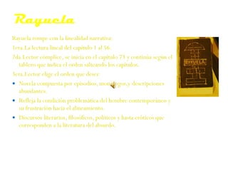 Rayuela Rayuela rompe con la linealidad narrativa: 1era.L a lectura lineal del cap í tulo 1 al 56.   2da.L ector cómplice ,  s e inicia en el capítulo 73 y contin ú a   según el tablero que indica el orden salteando los   capítulos.   3era.L ector el ige  el orden que desee   Novela compuesta por episodios, monólogos,y descripciones abundantes. R efleja la condición problemática del hombre contemporáneo y su frustración hacia el alineamiento. D iscursos literarios, filosóficos, políticos y hasta eróticos   que corresponden a la literatura del absurdo. 
