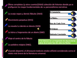 Obras completas (y otros cuentos)(1959) colección de historias donde ya se prefiguran los rasgos fundamentales de  su personalísima narrativa.         La oveja negra y demás fábulas (1969)       Movimiento perpetuo (1972)  La novela Lo demás es silencio (1978) La letra e: fragmentos de un diario (1987)   Viaje al centro de la fábula  La palabra mágica (1983).     Cuando despertó, el dinosaurio todavía estaba allí  está considerada como el relato más breve de la literatura universal. Si te interesa ver un fragmento de alguna de las obras de el autor haz clic sobre las flechas 