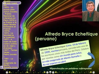 Alfredo Bryce Echenique  ( Lima ,  19 de febrero  de  1939 ),  escritor peruano , considerado uno de los escritores vivos más leídos del Perú. Célebre por novelas como  Un mundo para Julius ,  La vida exagerada de Martín Romaña  o  No me esperen en abril . Huerto cerrado (cuentos). 1970 - Un mundo para Julius (novela), Premio Nacional de Literatura en Perú (1972) y el Premio a la Mejor Novela Extranjera en Francia (1974). 1974 - La felicidad ja ja (cuentos). 1977 - A vuelo de buen cubero (crónicas de viaje y diversas). 1977 - Tantas Veces Pedro (novela). 1981 - La vida exagerada de Martín Romaña (novela). Hipervínculos en palabras subrayadas 