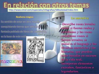 La narrativa Describe cosas irreales como si fueran reales y cotidianas y las cosas cotidianas como si fuesen irreales; se renueva el lenguaje y las técnicas narrativas y las historias, que pueden estar basadas en sucesos de la vida real, incorporan elementos extraños, fantásticos o legendarios. http://www.emol.com/especiales/infografias/100soledad/index.htm 