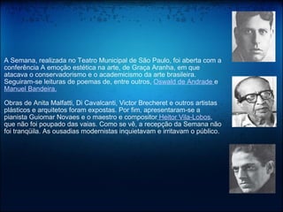 A Semana, realizada no Teatro Municipal de São Paulo, foi aberta com a conferência A emoção estética na arte, de Graça Aranha, em que atacava o conservadorismo e o academicismo da arte brasileira. Seguiram-se leituras de poemas de, entre outros,  Oswald de Andrade  e  Manuel Bandeira.   Obras de Anita Malfatti, Di Cavalcanti, Victor Brecheret e outros artistas plásticos e arquitetos foram expostas. Por fim, apresentaram-se a pianista Guiomar Novaes e o maestro e compositor  Heitor Vila-Lobos , que não foi poupado das vaias. Como se vê, a recepção da Semana não foi tranqüila. As ousadias modernistas inquietavam e irritavam o público. 