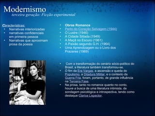 Modernismo terceira geração: Ficção experimental Características: ﻿ Narrativas interiorizadas narrativas confidenciais em primeira pessoa Narrativas que aproximam prosa da poesia   Com a transformação do cenário sócio-político do Brasil, a literatura também transformou-se.  O fim da  Era Vargas , a ascensão e queda do  Populismo , a  Ditadura Militar , e o contexto da  Guerra Fria , foram, portanto, de grande influência na  Terceira Fase .  Na prosa, tanto no romance quanto no conto, houve a busca de uma literatura intimista, de sondagem psicológica e introspectiva, tendo como destaque  Clarice Lispector . Obras Romance  Perto do Coração Selvagem (1944) O Lustre (1946)  A Cidade Sitiada (1949) A Maçã no Escuro (1961) A Paixão segundo G.H. (1964) Uma Aprendizagem ou o Livro dos Prazeres (1969)  