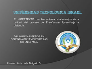 UNIVERSIDAD TECNOLOGICA ISRAEL EL HIPERTEXTO: Una herramienta para la mejora de la calidad del proceso de Enseñanza- Aprendizaje a distancia. DIPLOMADO SUPERIOR EN DOCENCIA CON EMPLEO DE LAS Tics EN EL AULA. Alumna:  Lcda. Inés Delgado D. 