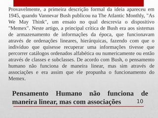 Pensamento Humano não funciona de
maneira linear, mas com associações
Provavelmente, a primeira descrição formal da ideia apareceu em
1945, quando Vannevar Bush publicou na The Atlantic Monthly, "As
We May Think", um ensaio no qual descrevia o dispositivo
"Memex". Neste artigo, a principal crítica de Bush era aos sistemas
de armazenamento de informações da época, que funcionavam
através de ordenações lineares, hierárquicas, fazendo com que o
indivíduo que quisesse recuperar uma informações tivesse que
percorrer catálogos ordenados alfabética ou numericamente ou então
através de classes e subclasses. De acordo com Bush, o pensamento
humano não funciona de maneira linear, mas sim através de
associações e era assim que ele propunha o funcionamento do
Memex.
10
 