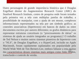 Outro personagem de grande importância histórica que é Douglas
Engelbart diretor do Augmentation Research Center (ARC) do
Stanford Research Institute, centro de pesquisa onde foram testados
pela primeira vez a tela com múltiplas janelas de trabalho; a
possibilidade de manipular, com a ajuda de um mouse, complexos
informacionais representados na tela por um símbolo gráfico; as
conexões associativas (hipertextos) em bancos de dados ou entre
documentos escritos por autores diferentes; os grafos dinâmicos para
representar estruturas conceituais (o "processamento de ideias" os
sistemas de ajuda ao usuário integrados ao programa).2 O trabalho
de Ted Nelson e muitos outros sistemas pioneiros de hipertexto com
o "NLS", de Douglas Engelbart, e o HyperCard, incluído no Apple
Macintosh, foram rapidamente suplantados em popularidade pela
World Wide Web de Tim Berners-Lee, embora faltasse a esta muitas
das características desses sistemas mais antigos como links tirados,
transclusão e controle de versão.
11
 
