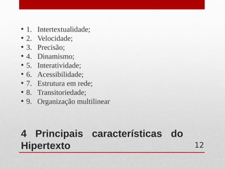 4 Principais características do
Hipertexto
• 1. Intertextualidade;
• 2. Velocidade;
• 3. Precisão;
• 4. Dinamismo;
• 5. Interatividade;
• 6. Acessibilidade;
• 7. Estrutura em rede;
• 8. Transitoriedade;
• 9. Organização multilinear
12
 