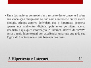 5 Hipertexto e Internet
• Uma das maiores controvérsias a respeito deste conceito é sobre
sua vinculação obrigatória ou não com a internet e outros meios
digitais. Alguns autores defendem que o hipertexto acontece
apenas nos ambientes digitais, pois estes permitem acesso
imediato a qualquer informação. A internet, através da WWW,
seria o meio hipertextual por excelência, uma vez que toda sua
lógica de funcionamento está baseada nos links.
14
 
