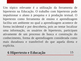 6 Hipertexto e Educação
Um tópico relevante é a utilização da ferramenta de
hipertexto na Educação. O trabalho com hipertexto pode
impulsionar o aluno à pesquisa e à produção textual. O
hipertexto como ferramenta de ensino e aprendizagem
facilita um ambiente no qual a aprendizagem acontece de
forma incidental e por descoberta, pois ao tentar localizar
uma informação, os usuários de hipertexto, participam
ativamente de um processo de busca e construção do
conhecimento, forma de aprendizagem considerada como
mais duradoura e transferível do que aquela direta e
explícita.
15
 