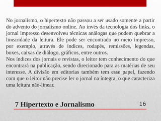 7 Hipertexto e Jornalismo
No jornalismo, o hipertexto não passou a ser usado somente a partir
do advento do jornalismo online. Ao invés da tecnologia dos links, o
jornal impresso desenvolveu técnicas análogas que podem quebrar a
linearidade da leitura. Ele pode ser encontrado no meio impresso,
por exemplo, através de índices, rodapés, remissões, legendas,
boxes, caixas de diálogo, gráficos, entre outros.
Nos índices dos jornais e revistas, o leitor tem conhecimento do que
encontrará na publicação, sendo direcionado para as matérias de seu
interesse. A divisão em editorias também tem esse papel, fazendo
com que o leitor não precise ler o jornal na íntegra, o que caracteriza
uma leitura não-linear.
16
 