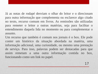 Já as notas de rodapé desviam o olhar do leitor e o direcionam
para outra informação que complementa ou esclarece algo citado
no texto, recurso comum em livros. As remissões são utilizadas
para remeter o leitor a outras matérias, seja para facilitar o
entendimento daquela lida no momento ou para complementar o
assunto.
Um recurso que também é comum nos jornais é o box. Ele pode
conter um histórico da situação abordada na matéria, uma
informação adicional, uma curiosidade, ou mesmo uma prestação
de serviço. Para isso, palavras podem ser destacadas para que
assim remetam a uma outra informação contida no box,
funcionando como um link no papel.
17
 