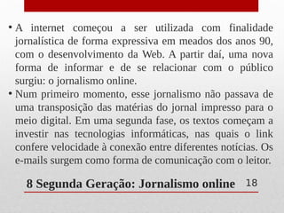 8 Segunda Geração: Jornalismo online
• A internet começou a ser utilizada com finalidade
jornalística de forma expressiva em meados dos anos 90,
com o desenvolvimento da Web. A partir daí, uma nova
forma de informar e de se relacionar com o público
surgiu: o jornalismo online.
• Num primeiro momento, esse jornalismo não passava de
uma transposição das matérias do jornal impresso para o
meio digital. Em uma segunda fase, os textos começam a
investir nas tecnologias informáticas, nas quais o link
confere velocidade à conexão entre diferentes notícias. Os
e-mails surgem como forma de comunicação com o leitor.
18
 