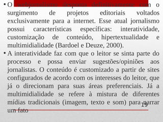 • O webjornalismo desponta definitivamente com o
surgimento de projetos editoriais voltados
exclusivamente para a internet. Esse atual jornalismo
possui características específicas: interatividade,
customização de conteúdo, hipertextualidade e
multimidialidade (Bardoel e Deuze, 2000).
• A interatividade faz com que o leitor se sinta parte do
processo e possa enviar sugestões/opiniões aos
jornalistas. O conteúdo é customizado a partir de sites
configurados de acordo com os interesses do leitor, que
já o direcionam para suas áreas preferenciais. Já a
multimidialidade se refere à mistura de diferentes
mídias tradicionais (imagem, texto e som) para narrar
um fato
19
 