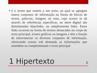 1 Hipertexto
• é o termo que remete a um texto, ao qual se agregam
outros conjuntos de informação na forma de blocos de
textos, palavras, imagens ou sons, cujo acesso se dá
através de referências específicas, no meio digital são
denominadas hiperlinks, ou simplesmente links. Esses
links ocorrem na forma de termos destacados no corpo de
texto principal, ícones gráficos ou imagens e têm a função
de interconectar os diversos conjuntos de informação,
oferecendo acesso sob demanda as informações que
estendem ou complementam o texto principal
2
 