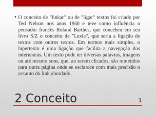 2 Conceito
• O conceito de "linkar" ou de "ligar" textos foi criado por
Ted Nelson nos anos 1960 e teve como influência o
pensador francês Roland Barthes, que concebeu em seu
livro S/Z o conceito de "Lexia", que seria a ligação de
textos com outros textos. Em termos mais simples, o
hipertexto é uma ligação que facilita a navegação dos
internautas. Um texto pode ter diversas palavras, imagens
ou até mesmo sons, que, ao serem clicados, são remetidos
para outra página onde se esclarece com mais precisão o
assunto do link abordado.
3
 