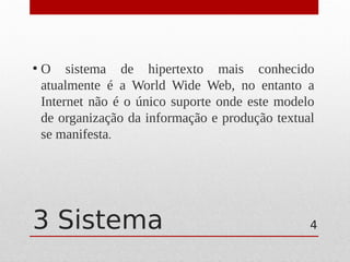 3 Sistema
• O sistema de hipertexto mais conhecido
atualmente é a World Wide Web, no entanto a
Internet não é o único suporte onde este modelo
de organização da informação e produção textual
se manifesta.
4
 