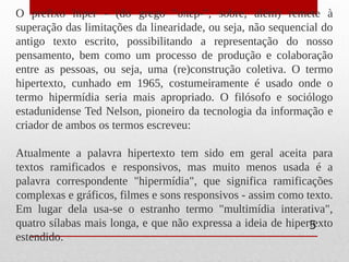 O prefixo hiper - (do grego "υπερ-", sobre, além) remete à
superação das limitações da linearidade, ou seja, não sequencial do
antigo texto escrito, possibilitando a representação do nosso
pensamento, bem como um processo de produção e colaboração
entre as pessoas, ou seja, uma (re)construção coletiva. O termo
hipertexto, cunhado em 1965, costumeiramente é usado onde o
termo hipermídia seria mais apropriado. O filósofo e sociólogo
estadunidense Ted Nelson, pioneiro da tecnologia da informação e
criador de ambos os termos escreveu:
Atualmente a palavra hipertexto tem sido em geral aceita para
textos ramificados e responsivos, mas muito menos usada é a
palavra correspondente "hipermídia", que significa ramificações
complexas e gráficos, filmes e sons responsivos - assim como texto.
Em lugar dela usa-se o estranho termo "multimídia interativa",
quatro sílabas mais longa, e que não expressa a ideia de hipertexto
estendido.
5
 