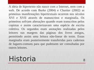 Historia
A ideia de hipertexto não nasce com a Internet, nem com a
web. De acordo com Burke (2004) e Chartier (2002) as
primeiras manifestações hipertextuais ocorrem nos séculos
XVI e XVII através de manuscritos e marginalia. Os
primeiros sofriam alterações quando eram transcritos pelos
copistas e assim caracterizavam uma espécie de escrita
coletiva. Os segundos eram anotações realizadas pelos
leitores nas margens das páginas dos livros antigos,
permitindo assim uma leitura não-linear do texto. Essas
marginalia eram posteriormente transferidas para cadernos
de lugares-comuns para que pudessem ser consultadas por
outros leitores.
8
 