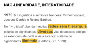 NÃO-LINEARIDADE, INTERATIVIDADE
1970’s: Linguística e semiótica francesa: Michel Foucault,
Jacques Derrida e Roland Barthes.
No “livro ideal” abundam muitas redes sem hierarquia;
galáxia de significantes; diversas vias de acesso; códigos
se extendem até onde a vista alcança; sistema de
significantes ilimitado (Barthes, S/Z, 1970):
 