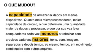 O QUE MUDOU?
A capacidade de armazenar dados em menos
dispositivos. Quanto mais microprocessadores, maior
capacidade de cálculo, o que determina uma quantidade
maior de dados a processar, o que por sua vez leva
computadores cada vez menores a trabalhar com
arquivos cada vez maiores: texto, som, imagem,
separados e depois juntos, ao mesmo tempo, em movimento,
combinados com outros arquivos.
 