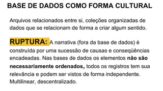 BASE DE DADOS COMO FORMA CULTURAL
Arquivos relacionados entre si, coleções organizadas de
dados que se relacionam de forma a criar algum sentido.
RUPTURA: A narrativa (fora da base de dados) é
construída por uma sucessão de causas e conseqüências
encadeadas. Nas bases de dados os elementos não são
necessariamente ordenados, todos os registros tem sua
relevância e podem ser vistos de forma independente.
Multilinear, descentralizado.
 