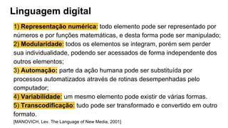 Linguagem digital
1) Representação numérica: todo elemento pode ser representado por
números e por funções matemáticas, e desta forma pode ser manipulado;
2) Modularidade: todos os elementos se integram, porém sem perder
sua individualidade, podendo ser acessados de forma independente dos
outros elementos;
3) Automação: parte da ação humana pode ser substituída por
processos automatizados através de rotinas desempenhadas pelo
computador;
4) Variabilidade: um mesmo elemento pode existir de várias formas.
5) Transcodificação: tudo pode ser transformado e convertido em outro
formato.
[MANOVICH, Lev. The Language of New Media, 2001]
 