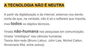 A TECNOLOGIA NÃO É NEUTRA
A partir da digitalização e da internet, estamos nos dando
conta de que, na verdade, não é só o software que importa,
mas todos os objetos técnicos.
Virada não-humana nas pesquisas em comunicação.
Virada “ontológica” nas ciências humanas.
Teoria Ator-rede (Bruno Latour, John Law, Michel Callon,
Annemarie Mol, entre outros)
 
