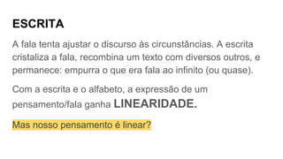 ESCRITA
A fala tenta ajustar o discurso às circunstâncias. A escrita
cristaliza a fala, recombina um texto com diversos outros, e
permanece: empurra o que era fala ao infinito (ou quase).
Com a escrita e o alfabeto, a expressão de um
pensamento/fala ganha LINEARIDADE.
Mas nosso pensamento é linear?
 