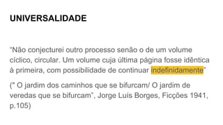 UNIVERSALIDADE
“Não conjecturei outro processo senão o de um volume
cíclico, circular. Um volume cuja última página fosse idêntica
à primeira, com possibilidade de continuar indefinidamente”
(" O jardim dos caminhos que se bifurcam/ O jardim de
veredas que se bifurcam”, Jorge Luís Borges, Ficções 1941,
p.105)
 