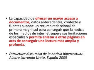 • La capacidad de ofrecer un mayor acceso a
documentos, datos antecedentes, contexto y
fuentes supone un recurso redaccional de
primera magnitud para conseguir que la noticia
de los medios de internet supere sus limitaciones
espaciales y permita enlazar a otras páginas en
aras de conseguir una lectura más amplia y
profunda.
• Estructura discursiva de la noticia hipertextual:
Ainara Larrondo Ureta, España 2005
 