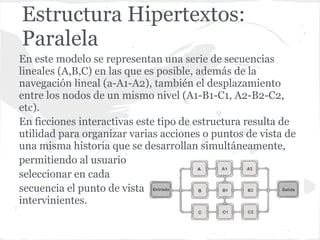 Estructura Hipertextos:
Paralela
En este modelo se representan una serie de secuencias
lineales (A,B,C) en las que es posible, además de la
navegación lineal (a-A1-A2), también el desplazamiento
entre los nodos de un mismo nivel (A1-B1-C1, A2-B2-C2,
etc).
En ficciones interactivas este tipo de estructura resulta de
utilidad para organizar varias acciones o puntos de vista de
una misma historia que se desarrollan simultáneamente,
permitiendo al usuario
seleccionar en cada
secuencia el punto de vista de cualquiera de los personajes
intervinientes.
 