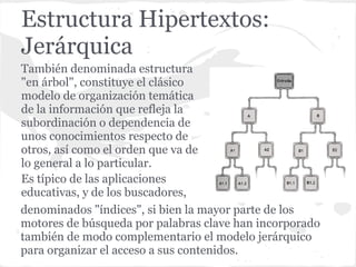 Estructura Hipertextos:
Jerárquica
También denominada estructura
"en árbol", constituye el clásico
modelo de organización temática
de la información que refleja la
subordinación o dependencia de
unos conocimientos respecto de
otros, así como el orden que va de
lo general a lo particular.
Es típico de las aplicaciones
educativas, y de los buscadores,
denominados "índices", si bien la mayor parte de los
motores de búsqueda por palabras clave han incorporado
también de modo complementario el modelo jerárquico
para organizar el acceso a sus contenidos.
 