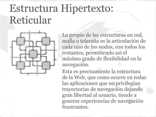 Estructura Hipertexto:
Reticular
           Lo propio de las estructuras en red,
           malla o telaraña es la articulación de
           cada uno de los nodos, con todos los
           restantes, permitiendo así el
           máximo grado de flexibilidad en la
           navegación.
           Esta es precisamente la estructura
           de la Web, que como ocurre en todas
           las aplicaciones que no privilegian
           trayectorias de navegación dejando
           gran libertad al usuario, tiende a
           generar experiencias de navegación
           frustrantes.
 