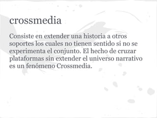crossmedia
Consiste en extender una historia a otros
soportes los cuales no tienen sentido si no se
experimenta el conjunto. El hecho de cruzar
plataformas sin extender el universo narrativo
es un fenómeno Crossmedia.
 