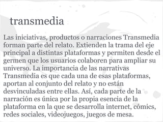 transmedia
Las iniciativas, productos o narraciones Transmedia
forman parte del relato. Extienden la trama del eje
principal a distintas plataformas y permiten desde el
germen que los usuarios colaboren para ampliar su
universo. La importancia de las narrativas
Transmedia es que cada una de esas plataformas,
aportan al conjunto del relato y no están
desvinculadas entre ellas. Así, cada parte de la
narración es única por la propia esencia de la
plataforma en la que se desarrolla internet, cómics,
redes sociales, videojuegos, juegos de mesa.
 