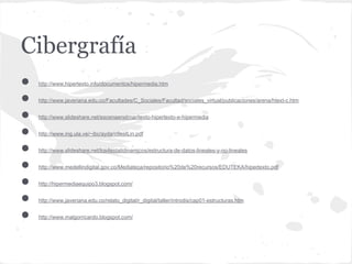 Cibergrafía
●   http://www.hipertexto.info/documentos/hipermedia.htm


●   http://www.javeriana.edu.co/Facultades/C_Sociales/Facultad/sociales_virtual/publicaciones/arena/htext-c.htm


●   http://www.slideshare.net/escenaenelmar/texto-hipertexto-e-hipermedia


●   http://www.ing.ula.ve/~ibc/ayda/c9estLin.pdf


●   http://www.slideshare.net/los4estatidinamicos/estructura-de-datos-lineales-y-no-lineales


●   http://www.medellindigital.gov.co/Mediateca/repositorio%20de%20recursos/EDUTEKA/hipertexto.pdf


●   http://hipermediaequipo3.blogspot.com/


●   http://www.javeriana.edu.co/relato_digital/r_digital/taller/introdis/cap01-estructuras.htm


●   http://www.malgorricardo.blogspot.com/
 