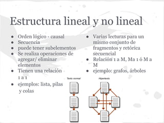 Estructura lineal y no lineal
● Orden lógico - causal       ● Varias lecturas para un
● Secuencia                     mismo conjunto de
● puede tener subelementos      fragmentos y retórica
● Se realiza operaciones de     secuencial
  agregar/ eliminar           ● Relación 1 a M, Ma 1 ó M a
  elementos                     M
● Tienen una relación         ● ejemplo: grafos, árboles
  1a1
● ejemplos: lista, pilas
  y colas
 