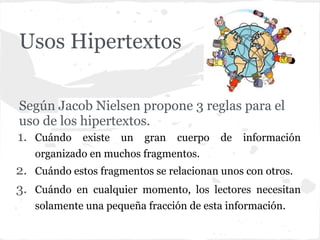 Usos Hipertextos

Según Jacob Nielsen propone 3 reglas para el
uso de los hipertextos.
1. Cuándo existe un gran cuerpo de información
   organizado en muchos fragmentos.
2. Cuándo estos fragmentos se relacionan unos con otros.
3. Cuándo en cualquier momento, los lectores necesitan
   solamente una pequeña fracción de esta información.
 
