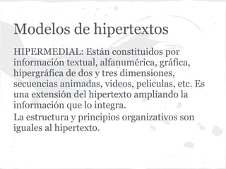 Modelos de hipertextos
HIPERMEDIAL: Están constituidos por
información textual, alfanumérica, gráfica,
hipergráfica de dos y tres dimensiones,
secuencias animadas, videos, peliculas, etc. Es
una extensión del hipertexto ampliando la
información que lo integra.
La estructura y principios organizativos son
iguales al hipertexto.
 