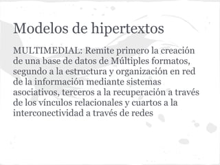 Modelos de hipertextos
MULTIMEDIAL: Remite primero la creación
de una base de datos de Múltiples formatos,
segundo a la estructura y organización en red
de la información mediante sistemas
asociativos, terceros a la recuperación a través
de los vínculos relacionales y cuartos a la
interconectividad a través de redes
 