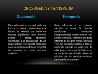 CROSSMEDIA Y TRANSMEDIA: 
Croosmedia 
• Hace referencia a una red tejida en 
torno a un universo narrativo donde la 
historia se extiende por medio de 
distintas plataformas (con diversos 
autores y estilos, aportando 
información a la construcción de un 
relato unitario y sin sentido autónomo 
si no se experimenta todo el conjunto) 
sin extender el propio universo 
narrativo. 
Transmedia 
• Hace referencia a un universo 
narrativo a través de distintas 
plataformas autónomas 
(independientes) narrativamente, con 
sentido completo, narrando una parte 
diferente de un gran mundo narrativo 
y sin ser necesario acceder a todo el 
contenido narrado en cada una de 
ellas para comprender la historia en 
su conjunto) permitiendo desde el 
principio que los usuarios colaboren 
para ampliar su universo. 
 