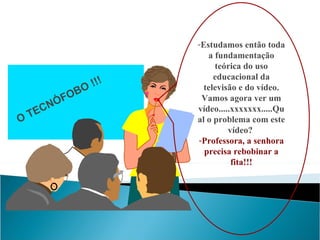 Estudamos então toda a fundamentação teórica do uso educacional da televisão e do vídeo. Vamos agora ver um vídeo.....xxxxxxx.....Qual o problema com este vídeo?  Professora, a senhora precisa rebobinar a fita!!! O TECNÓFOBO !!! 