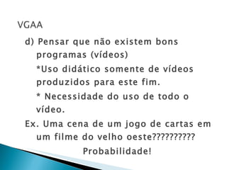 d) Pensar que não existem bons programas (vídeos) *Uso didático somente de vídeos produzidos para este fim. * Necessidade do uso de todo o vídeo. Ex. Uma cena de um jogo de cartas em um filme do velho oeste?????????? Probabilidade!  