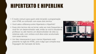 HIPERTEXTO E HIPERLINK
• É muito comum para quem está iniciando a programação
com HTML se confundir com esses dois termos.
• Você sabe a diferença entre Hipertexto e Hiperlink?
• Esses dois termos vão se tornar cada vez mais frequentes se
você for um desenvolvedor web, então se você é estudante,
professor ou até mesmo um desenvolvedor de sites ou
sistemas web, com certeza você deve estar acostumado
com esses termos.
• Um fato interessante é que o termo Hipertexto está
presente na sigla do HTML, pois é algo que compõe essa
linguagem de marcação de texto.
 