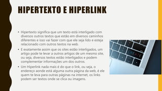 HIPERTEXTO E HIPERLINK
• Hipertexto significa que um texto está interligado com
diversos outros textos que estão em diversos caminhos
diferentes e isso vai fazer com que ele seja lido e esteja
relacionado com outros textos na web.
• E exatamente assim que os sites estão interligados, um
artigo pode te levar a outros artigos de um mesmo site,
ou seja, diversos textos estão interligados e podem
complementar informações um dos outros.
• Um Hiperlink nada mais é do que o link, ou seja, o
endereço aonde está alguma outra página da web, é ele
quem te leva para outras páginas na internet, os links
podem ser textos onde se clica ou imagens.
 