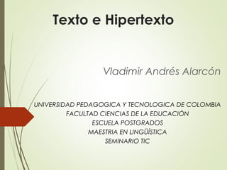 Texto e Hipertexto
Vladimir Andrés Alarcón
UNIVERSIDAD PEDAGOGICA Y TECNOLOGICA DE COLOMBIA
FACULTAD CIENCIAS DE LA EDUCACIÓN
ESCUELA POSTGRADOS
MAESTRIA EN LINGÜÍSTICA
SEMINARIO TIC
 