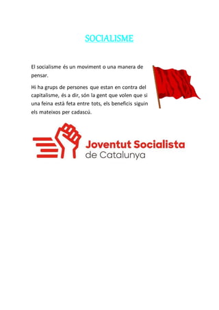 SOCIALISME
El socialisme és un moviment o una manera de
pensar.
Hi ha grups de persones que estan en contra del
capitalisme, és a dir, són la gent que volen que si
una feina està feta entre tots, els beneficis siguin
els mateixos per cadascú.
 